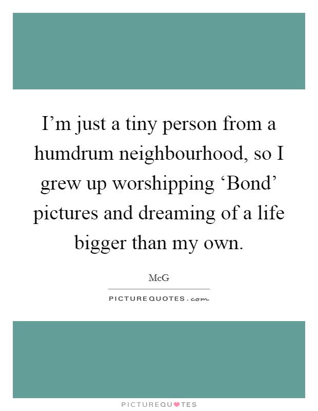I'm just a tiny person from a humdrum neighbourhood, so I grew up worshipping ‘Bond' pictures and dreaming of a life bigger than my own. Picture Quote #1