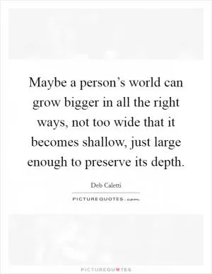 Maybe a person’s world can grow bigger in all the right ways, not too wide that it becomes shallow, just large enough to preserve its depth Picture Quote #1