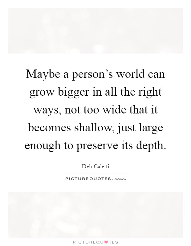 Maybe a person's world can grow bigger in all the right ways, not too wide that it becomes shallow, just large enough to preserve its depth. Picture Quote #1