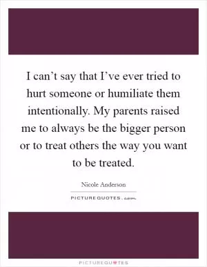 I can’t say that I’ve ever tried to hurt someone or humiliate them intentionally. My parents raised me to always be the bigger person or to treat others the way you want to be treated Picture Quote #1