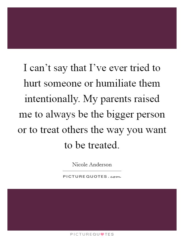 I can't say that I've ever tried to hurt someone or humiliate them intentionally. My parents raised me to always be the bigger person or to treat others the way you want to be treated. Picture Quote #1