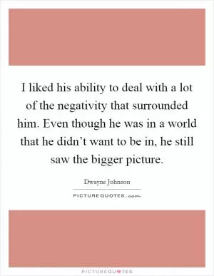 I liked his ability to deal with a lot of the negativity that surrounded him. Even though he was in a world that he didn’t want to be in, he still saw the bigger picture Picture Quote #1