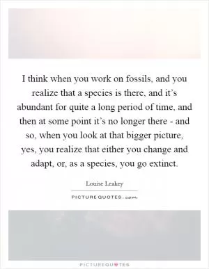 I think when you work on fossils, and you realize that a species is there, and it’s abundant for quite a long period of time, and then at some point it’s no longer there - and so, when you look at that bigger picture, yes, you realize that either you change and adapt, or, as a species, you go extinct Picture Quote #1