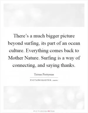 There’s a much bigger picture beyond surfing, its part of an ocean culture. Everything comes back to Mother Nature. Surfing is a way of connecting, and saying thanks Picture Quote #1