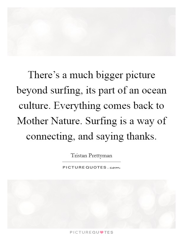 There's a much bigger picture beyond surfing, its part of an ocean culture. Everything comes back to Mother Nature. Surfing is a way of connecting, and saying thanks. Picture Quote #1