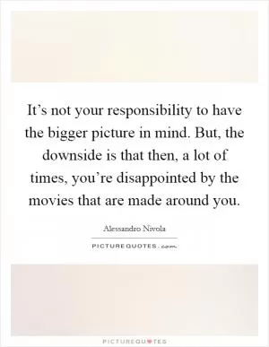 It’s not your responsibility to have the bigger picture in mind. But, the downside is that then, a lot of times, you’re disappointed by the movies that are made around you Picture Quote #1