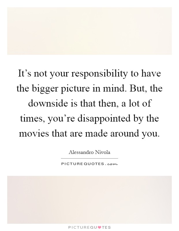 It's not your responsibility to have the bigger picture in mind. But, the downside is that then, a lot of times, you're disappointed by the movies that are made around you. Picture Quote #1