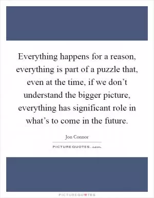 Everything happens for a reason, everything is part of a puzzle that, even at the time, if we don’t understand the bigger picture, everything has significant role in what’s to come in the future Picture Quote #1