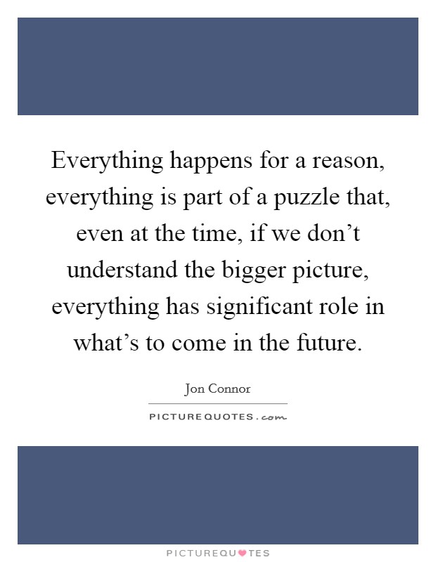 Everything happens for a reason, everything is part of a puzzle that, even at the time, if we don't understand the bigger picture, everything has significant role in what's to come in the future. Picture Quote #1