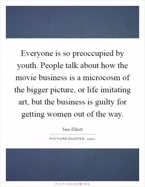 Everyone is so preoccupied by youth. People talk about how the movie business is a microcosm of the bigger picture, or life imitating art, but the business is guilty for getting women out of the way Picture Quote #1