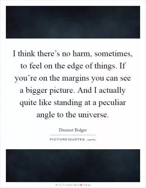 I think there’s no harm, sometimes, to feel on the edge of things. If you’re on the margins you can see a bigger picture. And I actually quite like standing at a peculiar angle to the universe Picture Quote #1