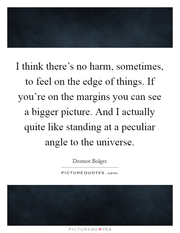 I think there's no harm, sometimes, to feel on the edge of things. If you're on the margins you can see a bigger picture. And I actually quite like standing at a peculiar angle to the universe. Picture Quote #1