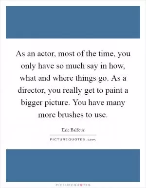 As an actor, most of the time, you only have so much say in how, what and where things go. As a director, you really get to paint a bigger picture. You have many more brushes to use Picture Quote #1