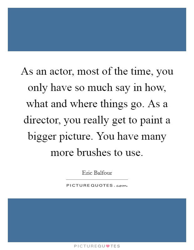 As an actor, most of the time, you only have so much say in how, what and where things go. As a director, you really get to paint a bigger picture. You have many more brushes to use. Picture Quote #1