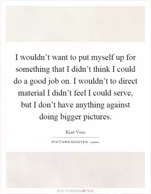 I wouldn’t want to put myself up for something that I didn’t think I could do a good job on. I wouldn’t to direct material I didn’t feel I could serve, but I don’t have anything against doing bigger pictures Picture Quote #1