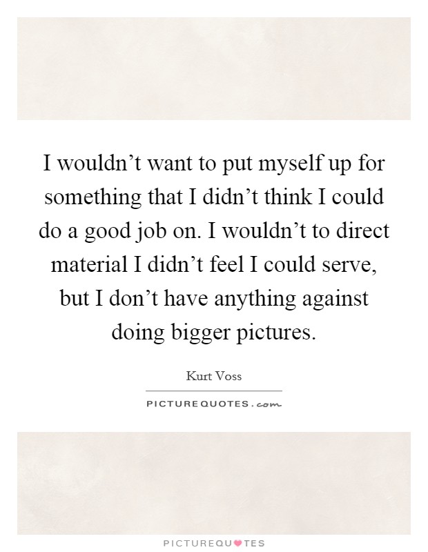 I wouldn't want to put myself up for something that I didn't think I could do a good job on. I wouldn't to direct material I didn't feel I could serve, but I don't have anything against doing bigger pictures. Picture Quote #1