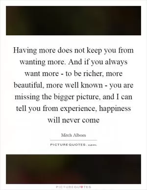 Having more does not keep you from wanting more. And if you always want more - to be richer, more beautiful, more well known - you are missing the bigger picture, and I can tell you from experience, happiness will never come Picture Quote #1