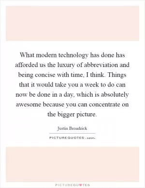 What modern technology has done has afforded us the luxury of abbreviation and being concise with time, I think. Things that it would take you a week to do can now be done in a day, which is absolutely awesome because you can concentrate on the bigger picture Picture Quote #1