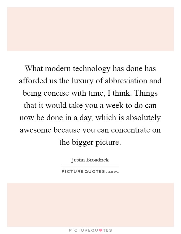 What modern technology has done has afforded us the luxury of abbreviation and being concise with time, I think. Things that it would take you a week to do can now be done in a day, which is absolutely awesome because you can concentrate on the bigger picture. Picture Quote #1