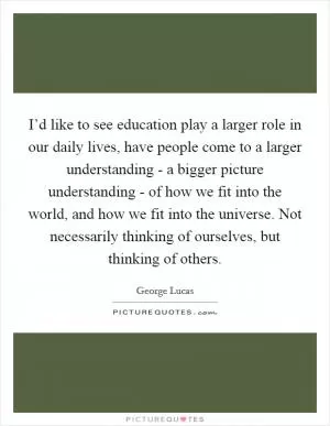 I’d like to see education play a larger role in our daily lives, have people come to a larger understanding - a bigger picture understanding - of how we fit into the world, and how we fit into the universe. Not necessarily thinking of ourselves, but thinking of others Picture Quote #1