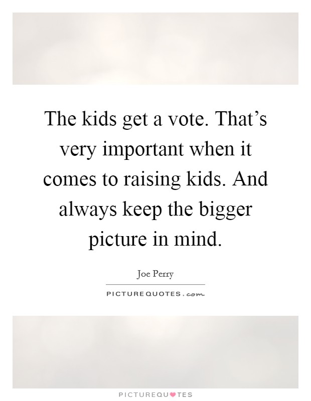 The kids get a vote. That's very important when it comes to raising kids. And always keep the bigger picture in mind. Picture Quote #1