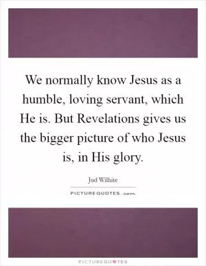 We normally know Jesus as a humble, loving servant, which He is. But Revelations gives us the bigger picture of who Jesus is, in His glory Picture Quote #1
