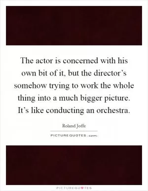 The actor is concerned with his own bit of it, but the director’s somehow trying to work the whole thing into a much bigger picture. It’s like conducting an orchestra Picture Quote #1