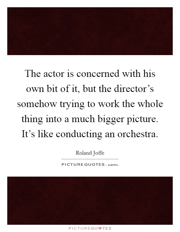 The actor is concerned with his own bit of it, but the director's somehow trying to work the whole thing into a much bigger picture. It's like conducting an orchestra. Picture Quote #1