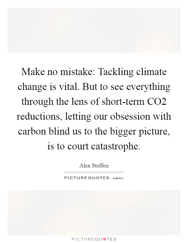 Make no mistake: Tackling climate change is vital. But to see everything through the lens of short-term CO2 reductions, letting our obsession with carbon blind us to the bigger picture, is to court catastrophe. Picture Quote #1