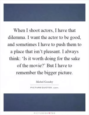 When I shoot actors, I have that dilemma. I want the actor to be good, and sometimes I have to push them to a place that isn’t pleasant. I always think: ‘Is it worth doing for the sake of the movie?’ But I have to remember the bigger picture Picture Quote #1