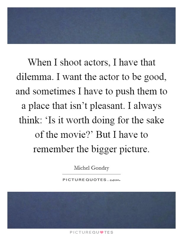 When I shoot actors, I have that dilemma. I want the actor to be good, and sometimes I have to push them to a place that isn't pleasant. I always think: ‘Is it worth doing for the sake of the movie?' But I have to remember the bigger picture. Picture Quote #1