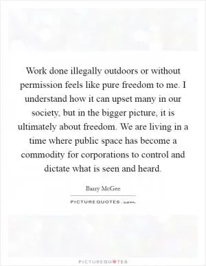 Work done illegally outdoors or without permission feels like pure freedom to me. I understand how it can upset many in our society, but in the bigger picture, it is ultimately about freedom. We are living in a time where public space has become a commodity for corporations to control and dictate what is seen and heard Picture Quote #1