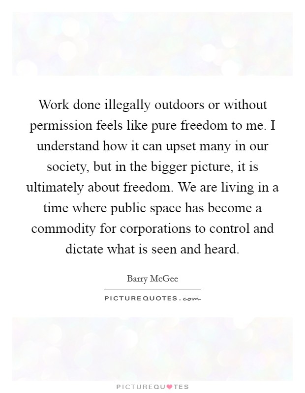 Work done illegally outdoors or without permission feels like pure freedom to me. I understand how it can upset many in our society, but in the bigger picture, it is ultimately about freedom. We are living in a time where public space has become a commodity for corporations to control and dictate what is seen and heard. Picture Quote #1