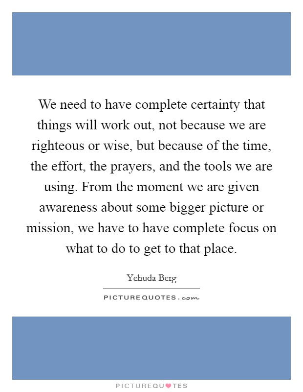 We need to have complete certainty that things will work out, not because we are righteous or wise, but because of the time, the effort, the prayers, and the tools we are using. From the moment we are given awareness about some bigger picture or mission, we have to have complete focus on what to do to get to that place. Picture Quote #1