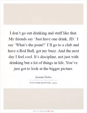 I don’t go out drinking and stuff like that. My friends say ‘Just have one drink, JD.’ I say ‘What’s the point?’ I’ll go to a club and have a Red Bull, get my buzz. And the next day I feel cool. It’s discipline, not just with drinking but a lot of things in life. You’ve just got to look at the bigger picture Picture Quote #1