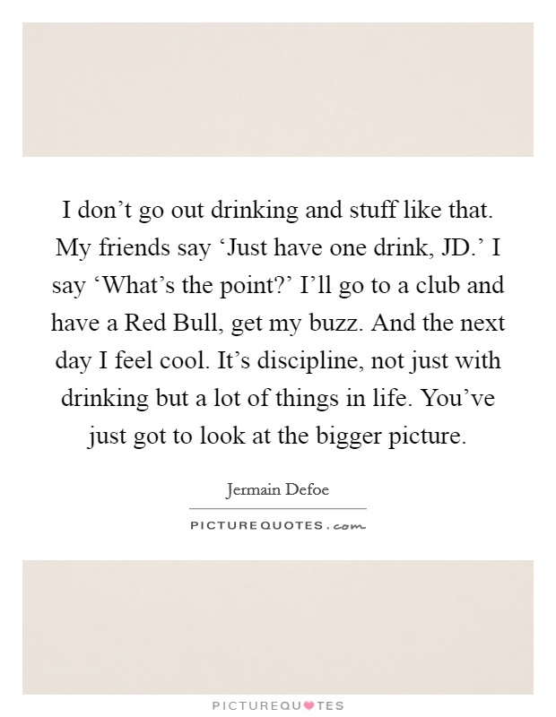 I don't go out drinking and stuff like that. My friends say ‘Just have one drink, JD.' I say ‘What's the point?' I'll go to a club and have a Red Bull, get my buzz. And the next day I feel cool. It's discipline, not just with drinking but a lot of things in life. You've just got to look at the bigger picture. Picture Quote #1