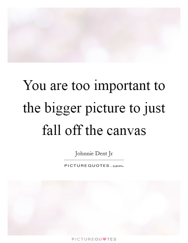 You are too important to the bigger picture to just fall off the canvas Picture Quote #1