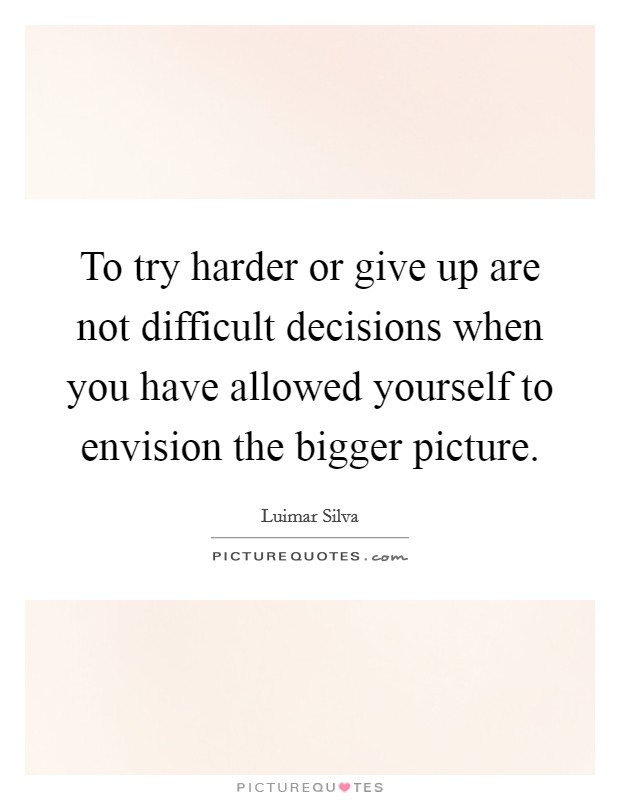 To try harder or give up are not difficult decisions when you have allowed yourself to envision the bigger picture. Picture Quote #1