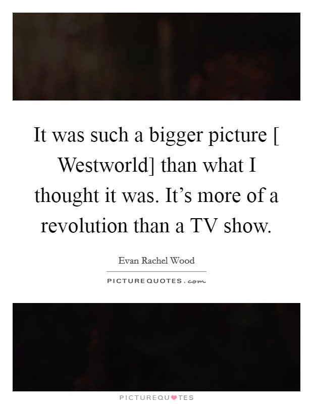 It was such a bigger picture [ Westworld] than what I thought it was. It's more of a revolution than a TV show. Picture Quote #1
