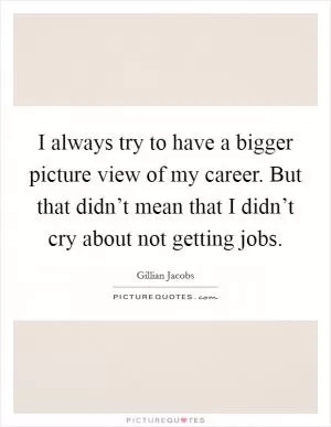 I always try to have a bigger picture view of my career. But that didn’t mean that I didn’t cry about not getting jobs Picture Quote #1