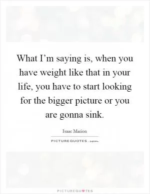 What I’m saying is, when you have weight like that in your life, you have to start looking for the bigger picture or you are gonna sink Picture Quote #1