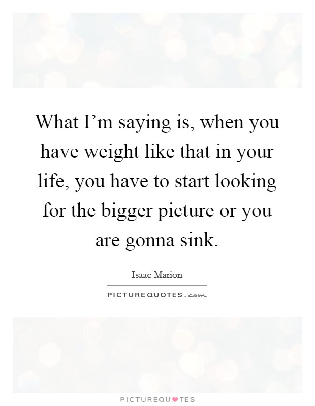 What I'm saying is, when you have weight like that in your life, you have to start looking for the bigger picture or you are gonna sink. Picture Quote #1