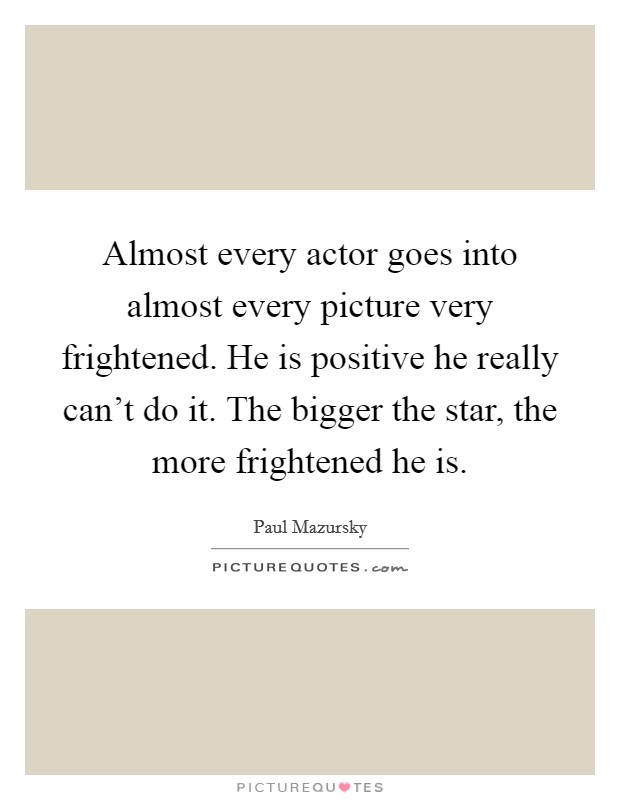 Almost every actor goes into almost every picture very frightened. He is positive he really can't do it. The bigger the star, the more frightened he is. Picture Quote #1