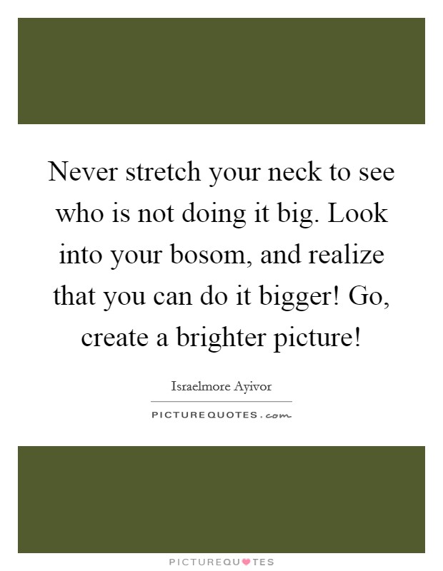 Never stretch your neck to see who is not doing it big. Look into your bosom, and realize that you can do it bigger! Go, create a brighter picture! Picture Quote #1