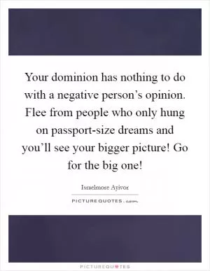 Your dominion has nothing to do with a negative person’s opinion. Flee from people who only hung on passport-size dreams and you’ll see your bigger picture! Go for the big one! Picture Quote #1