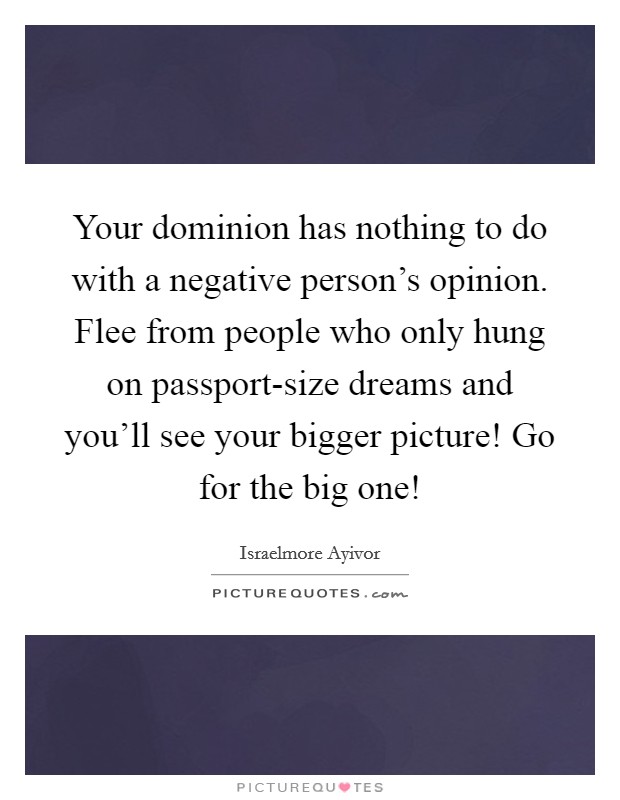Your dominion has nothing to do with a negative person's opinion. Flee from people who only hung on passport-size dreams and you'll see your bigger picture! Go for the big one! Picture Quote #1