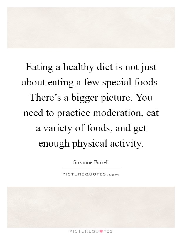 Eating a healthy diet is not just about eating a few special foods. There's a bigger picture. You need to practice moderation, eat a variety of foods, and get enough physical activity. Picture Quote #1