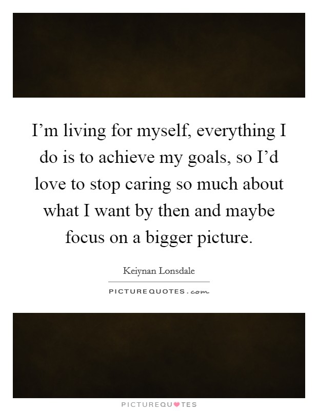I'm living for myself, everything I do is to achieve my goals, so I'd love to stop caring so much about what I want by then and maybe focus on a bigger picture. Picture Quote #1