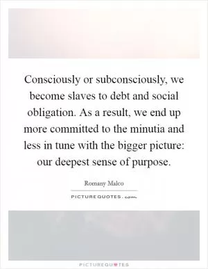Consciously or subconsciously, we become slaves to debt and social obligation. As a result, we end up more committed to the minutia and less in tune with the bigger picture: our deepest sense of purpose Picture Quote #1