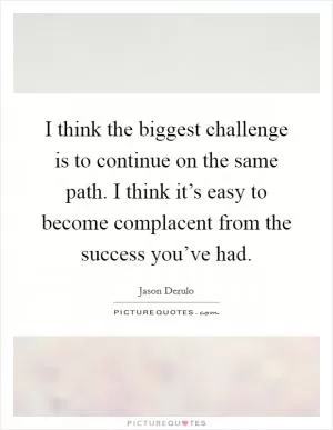 I think the biggest challenge is to continue on the same path. I think it’s easy to become complacent from the success you’ve had Picture Quote #1